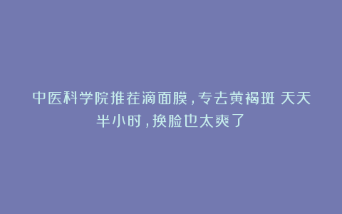 中医科学院推荐滴面膜,专去黄褐斑!天天半小时,换脸也太爽了!