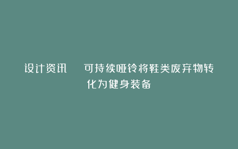 设计资讯 | 可持续哑铃将鞋类废弃物转化为健身装备