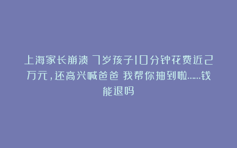 上海家长崩溃!7岁孩子10分钟花费近2万元,还高兴喊爸爸:我帮你抽到啦……钱能退吗?