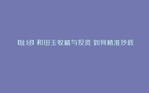【扯经】和田玉收藏与投资:如何精准抄底?