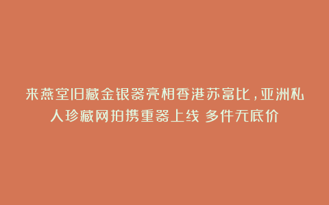 来燕堂旧藏金银器亮相香港苏富比，亚洲私人珍藏网拍携重器上线！多件无底价