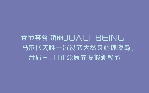 春节套餐！娇丽JOALI BEING | 马尔代夫唯一沉浸式天然身心休隐岛，开启3.0正念康养度假新模式