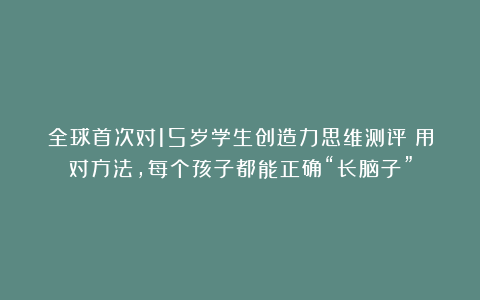 全球首次对15岁学生创造力思维测评:用对方法,每个孩子都能正确“长脑子”