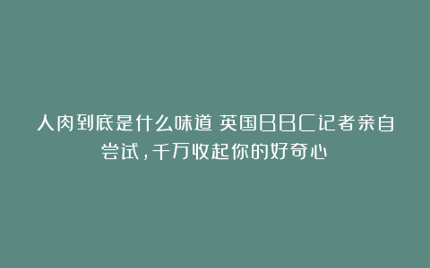 人肉到底是什么味道?英国BBC记者亲自尝试,千万收起你的好奇心!