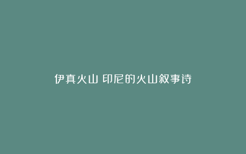 伊真火山:印尼的火山叙事诗