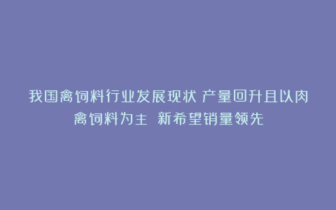 我国禽饲料行业发展现状:产量回升且以肉禽饲料为主 新希望销量领先