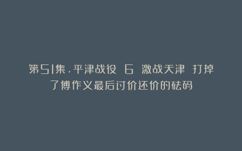 第51集.平津战役 6 激战天津 打掉了傅作义最后讨价还价的砝码