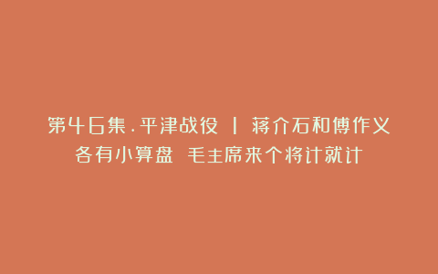第46集.平津战役 1 蒋介石和傅作义各有小算盘 毛主席来个将计就计