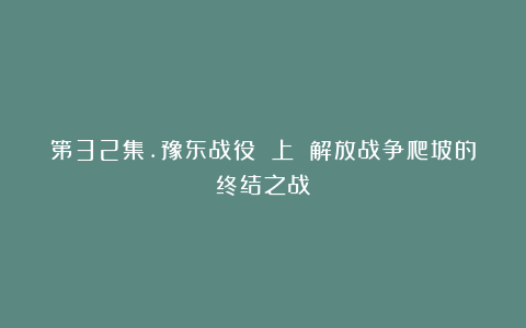 第32集.豫东战役 上 解放战争爬坡的终结之战