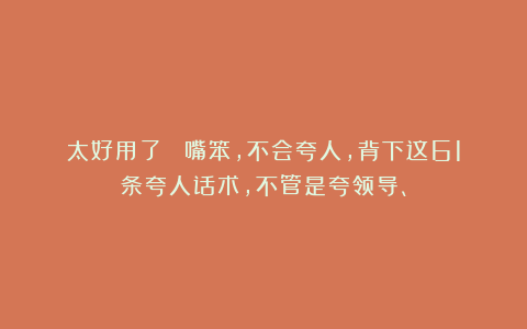 太好用了! 嘴笨,不会夸人,背下这61条夸人话术,不管是夸领导、