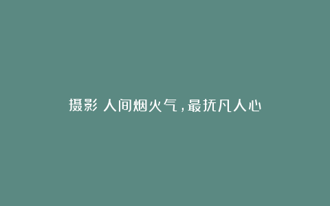 摄影:人间烟火气,最抚凡人心