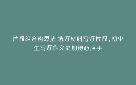 片段组合构思法:选好材料写好片段,初中生写好作文更加得心应手
