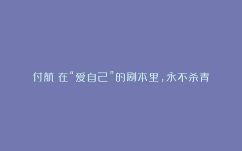 付航:在“爱自己”的剧本里,永不杀青