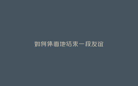 如何体面地结束一段友谊?