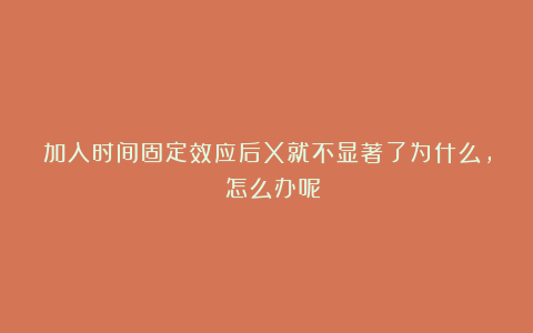 加入时间固定效应后X就不显著了为什么, 怎么办呢?