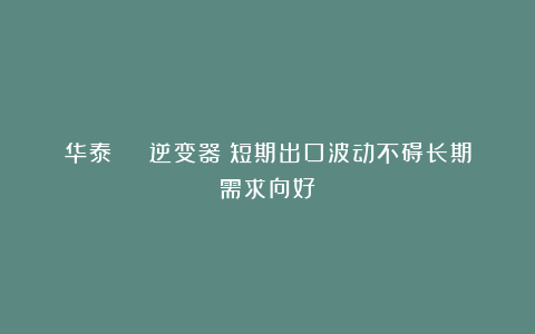 华泰 | 逆变器:短期出口波动不碍长期需求向好
