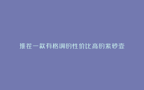 推荐一款有格调的性价比高的紫砂壶