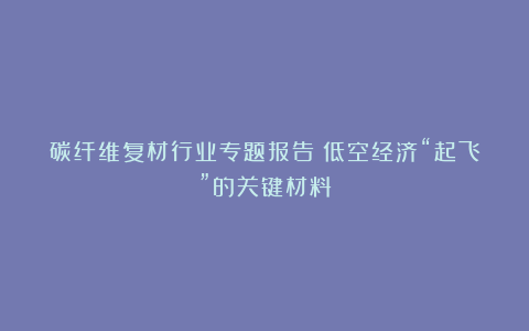 碳纤维复材行业专题报告:低空经济“起飞”的关键材料