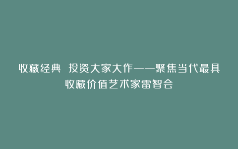 收藏经典 投资大家大作——聚焦当代最具收藏价值艺术家雷智会