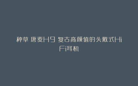 种草|唐麦H9:复古高颜值的头戴式HiFi耳机