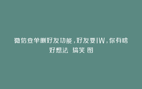 微信查单删好友功能，好友要1W，你有啥好想法？|搞笑囧图