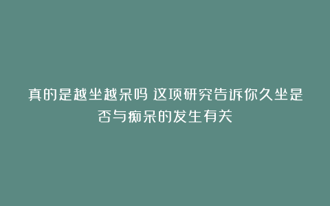 真的是越坐越呆吗?这项研究告诉你久坐是否与痴呆的发生有关!