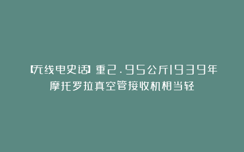 【无线电史话】重2.95公斤1939年摩托罗拉真空管接收机相当轻