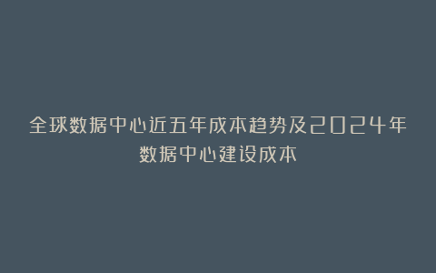 全球数据中心近五年成本趋势及2024年数据中心建设成本