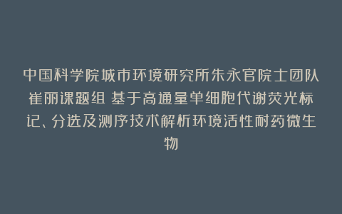 中国科学院城市环境研究所朱永官院士团队崔丽课题组|基于高通量单细胞代谢荧光标记、分选及测序技术解析环境活性耐药微生物