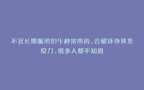 不宜长期服用的4种常用药,会破坏身体免疫力,很多人都不知道