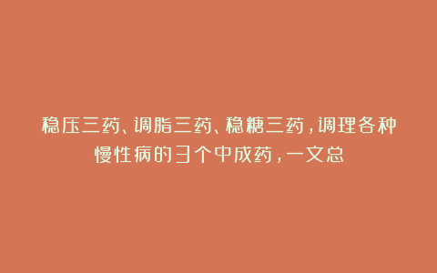 稳压三药、调脂三药、稳糖三药，调理各种慢性病的3个中成药，一文总