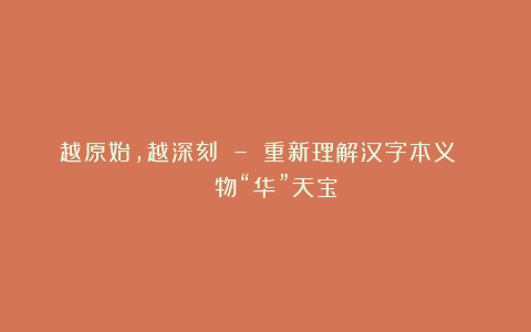 越原始,越深刻 – 重新理解汉字本义 │ 物“华”天宝