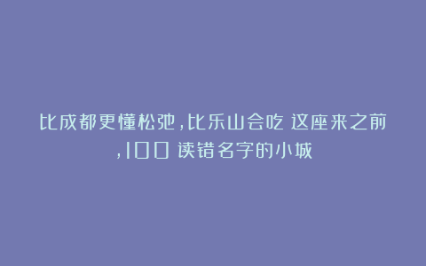 比成都更懂松弛,比乐山会吃!这座来之前,100%读错名字的小城!