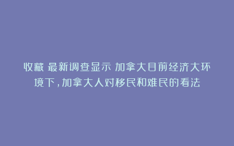 收藏!最新调查显示:加拿大目前经济大环境下,加拿大人对移民和难民的看法