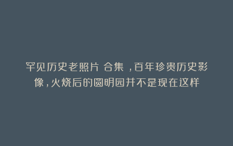 罕见历史老照片(合集),百年珍贵历史影像,火烧后的圆明园并不是现在这样