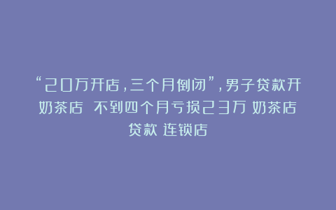 “20万开店,三个月倒闭”,男子贷款开奶茶店 不到四个月亏损23万|奶茶店|贷款|连锁店