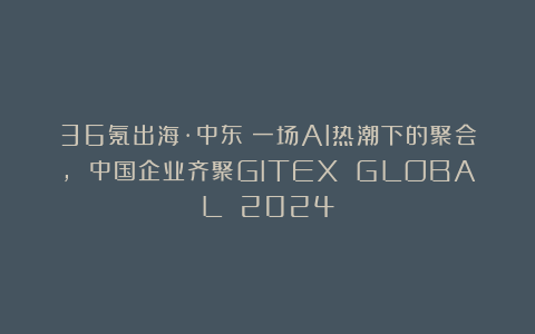 36氪出海·中东|一场AI热潮下的聚会, 中国企业齐聚GITEX GLOBAL 2024