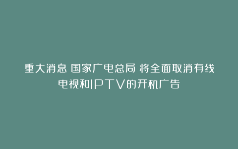 重大消息!国家广电总局:将全面取消有线电视和IPTV的开机广告