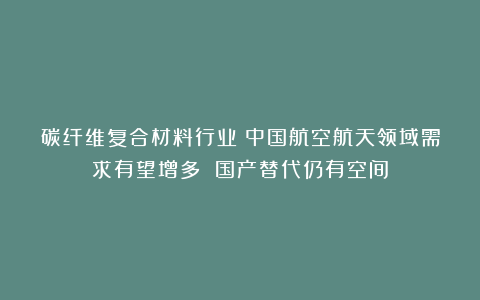 碳纤维复合材料行业:中国航空航天领域需求有望增多 国产替代仍有空间
