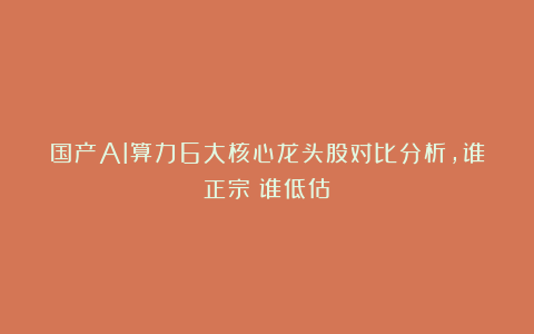 国产AI算力6大核心龙头股对比分析,谁正宗?谁低估?