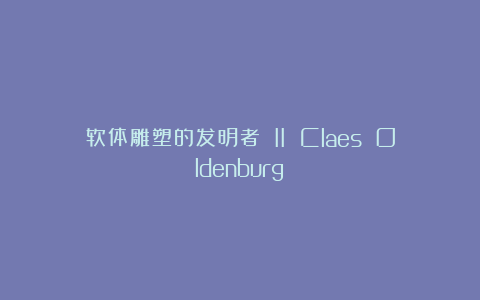 软体雕塑的发明者 II Claes Oldenburg