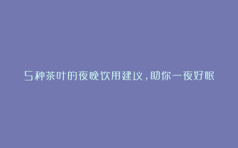 5种茶叶的夜晚饮用建议,助你一夜好眠