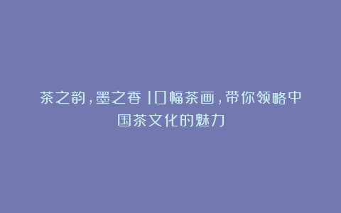 茶之韵,墨之香:10幅茶画,带你领略中国茶文化的魅力