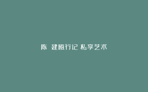 陈櫑：建瓯行记丨私享艺术
