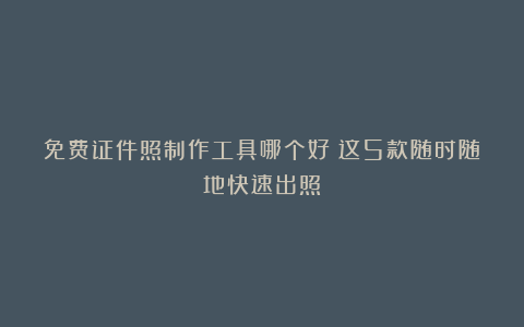 免费证件照制作工具哪个好?这5款随时随地快速出照