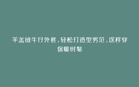 羊羔绒牛仔外套,轻松打造型男范,这样穿保暖时髦