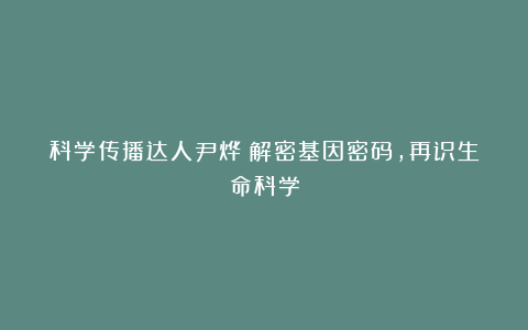 科学传播达人尹烨：解密基因密码，再识生命科学