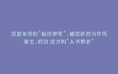 这是米芾的“临终绝笔”,被忽必烈当作传家宝,启功:这才叫“人书俱老”!