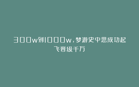 300w到1000w,梦游史中思成功起飞晋级千万!