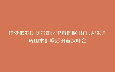 地处俄罗斯伏尔加河中游的喀山市,迎来金砖国家扩员后的首次峰会